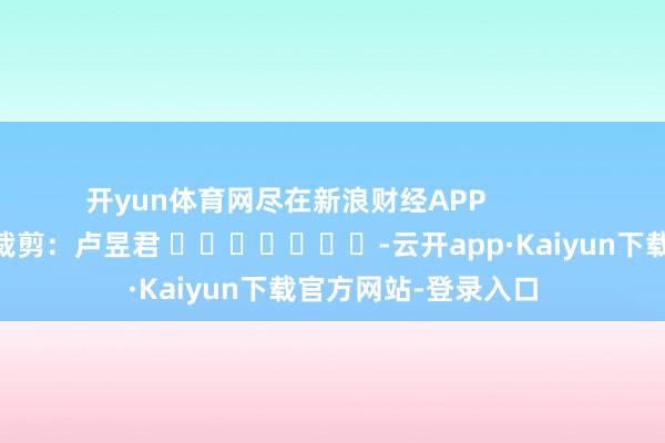 开yun体育网尽在新浪财经APP 包袱裁剪:卢昱君 -云开app·Kaiyun下载官方网站-登录入口