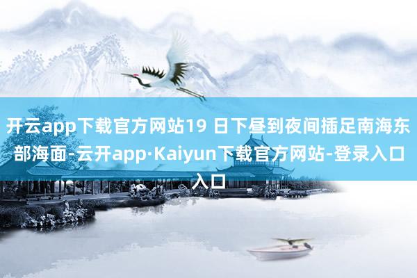 开云app下载官方网站19 日下昼到夜间插足南海东部海面-云开app·Kaiyun下载官方网站-登录入口