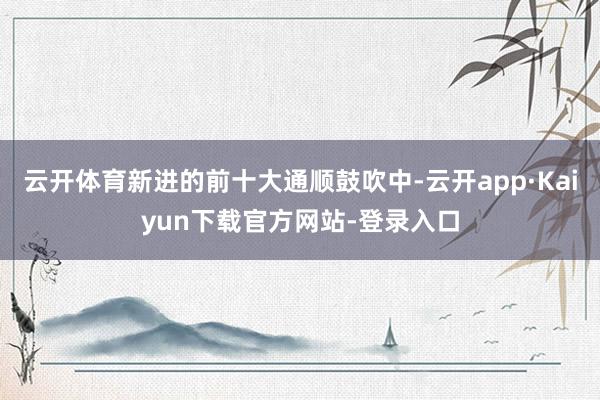 云开体育新进的前十大通顺鼓吹中-云开app·Kaiyun下载官方网站-登录入口