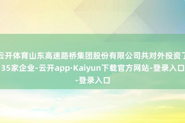 云开体育山东高速路桥集团股份有限公司共对外投资了35家企业-云开app·Kaiyun下载官方网站-登录入口