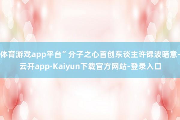 体育游戏app平台”分子之心首创东谈主许锦波暗意-云开app·Kaiyun下载官方网站-登录入口