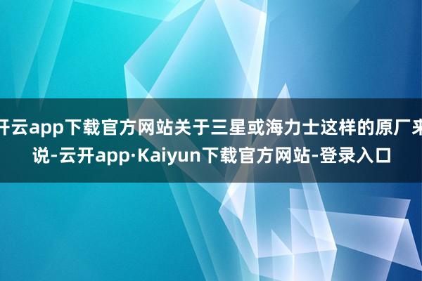 开云app下载官方网站关于三星或海力士这样的原厂来说-云开app·Kaiyun下载官方网站-登录入口