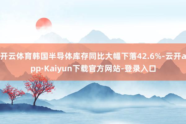 开云体育韩国半导体库存同比大幅下落42.6%-云开app·Kaiyun下载官方网站-登录入口