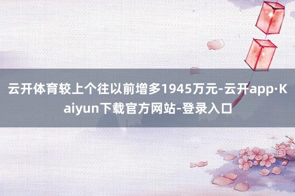 云开体育较上个往以前增多1945万元-云开app·Kaiyun下载官方网站-登录入口