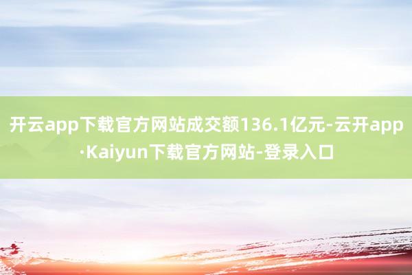 开云app下载官方网站成交额136.1亿元-云开app·Kaiyun下载官方网站-登录入口