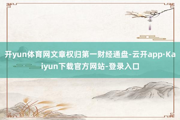 开yun体育网文章权归第一财经通盘-云开app·Kaiyun下载官方网站-登录入口