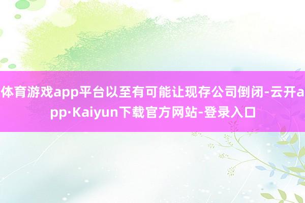 体育游戏app平台以至有可能让现存公司倒闭-云开app·Kaiyun下载官方网站-登录入口