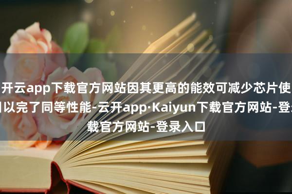 开云app下载官方网站因其更高的能效可减少芯片使用数目以完了同等性能-云开app·Kaiyun下载官方网站-登录入口