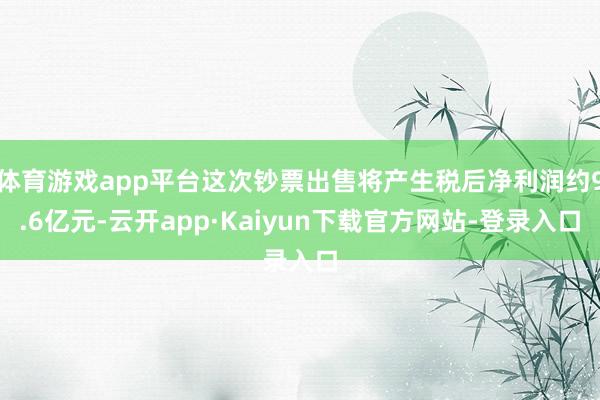 体育游戏app平台这次钞票出售将产生税后净利润约9.6亿元-云开app·Kaiyun下载官方网站-登录入口