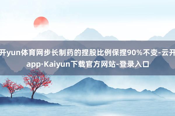 开yun体育网步长制药的捏股比例保捏90%不变-云开app·Kaiyun下载官方网站-登录入口