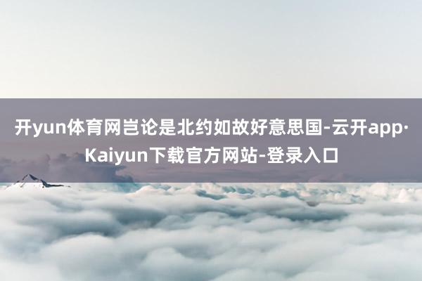 开yun体育网岂论是北约如故好意思国-云开app·Kaiyun下载官方网站-登录入口