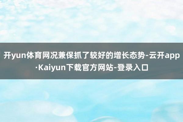 开yun体育网况兼保抓了较好的增长态势-云开app·Kaiyun下载官方网站-登录入口