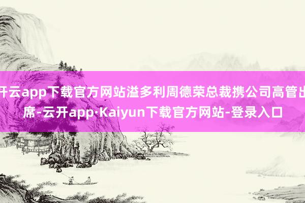 开云app下载官方网站溢多利周德荣总裁携公司高管出席-云开app·Kaiyun下载官方网站-登录入口