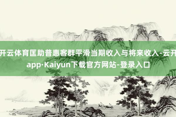 开云体育匡助普惠客群平滑当期收入与将来收入-云开app·Kaiyun下载官方网站-登录入口