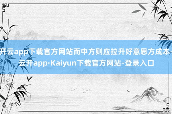 开云app下载官方网站而中方则应拉升好意思方成本-云开app·Kaiyun下载官方网站-登录入口