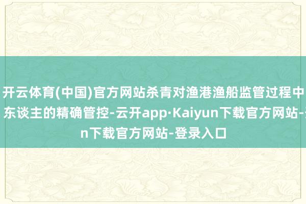 开云体育(中国)官方网站杀青对渔港渔船监管过程中港、船、东谈主的精确管控-云开app·Kaiyun下载官方网站-登录入口