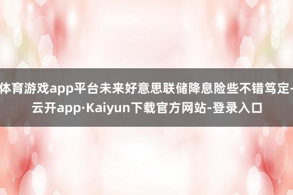 体育游戏app平台未来好意思联储降息险些不错笃定-云开app·Kaiyun下载官方网站-登录入口