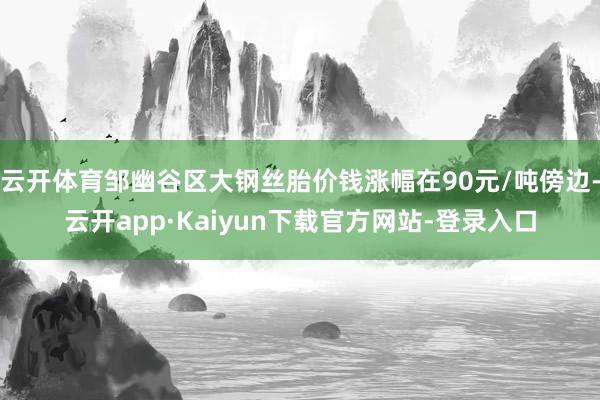 云开体育邹幽谷区大钢丝胎价钱涨幅在90元/吨傍边-云开app·Kaiyun下载官方网站-登录入口