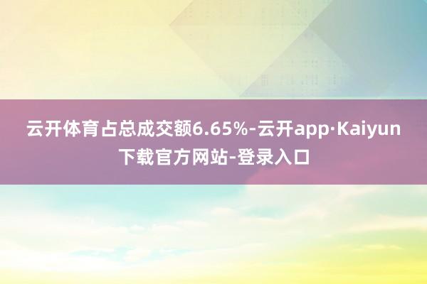 云开体育占总成交额6.65%-云开app·Kaiyun下载官方网站-登录入口