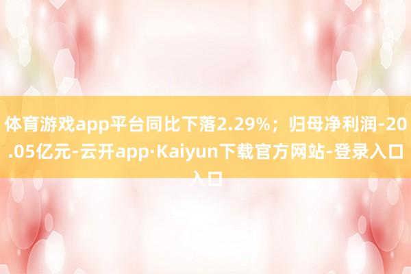 体育游戏app平台同比下落2.29%；归母净利润-20.05亿元-云开app·Kaiyun下载官方网站-登录入口