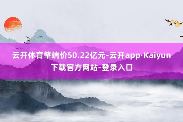 云开体育肇端价50.22亿元-云开app·Kaiyun下载官方网站-登录入口