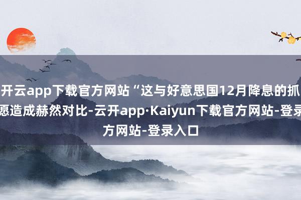 开云app下载官方网站“这与好意思国12月降息的抓续但愿造成赫然对比-云开app·Kaiyun下载官方网站-登录入口