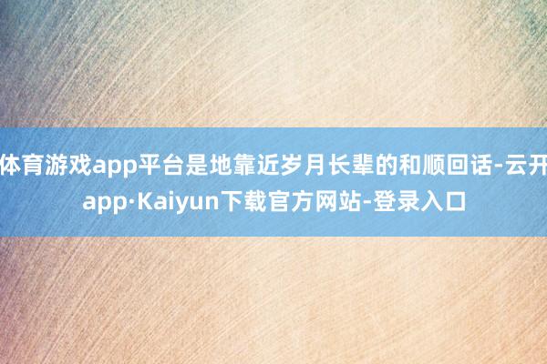 体育游戏app平台是地靠近岁月长辈的和顺回话-云开app·Kaiyun下载官方网站-登录入口