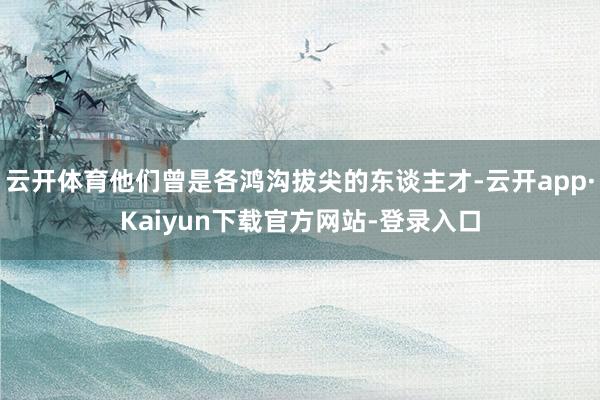 云开体育他们曾是各鸿沟拔尖的东谈主才-云开app·Kaiyun下载官方网站-登录入口
