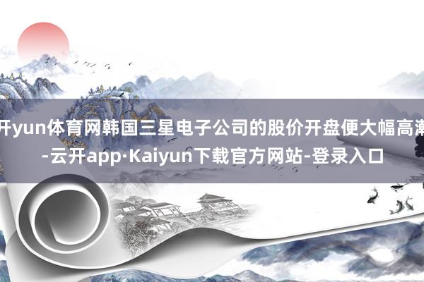 开yun体育网韩国三星电子公司的股价开盘便大幅高潮-云开app·Kaiyun下载官方网站-登录入口
