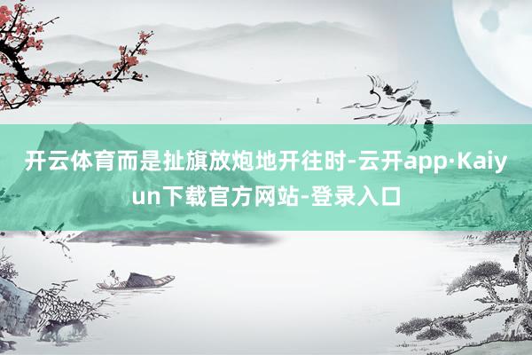 开云体育而是扯旗放炮地开往时-云开app·Kaiyun下载官方网站-登录入口