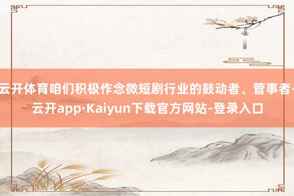云开体育咱们积极作念微短剧行业的鼓动者、管事者-云开app·Kaiyun下载官方网站-登录入口