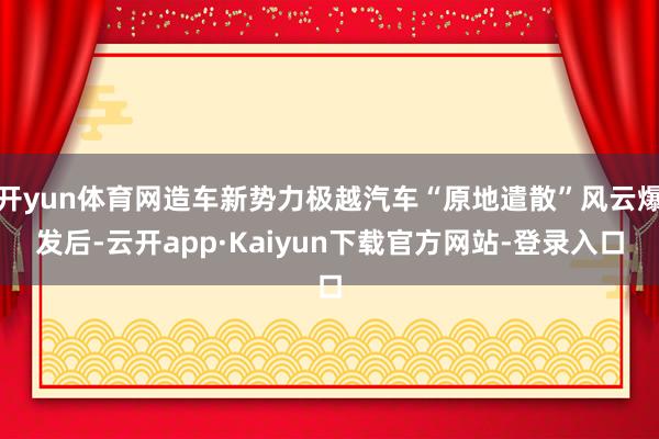 开yun体育网造车新势力极越汽车“原地遣散”风云爆发后-云开app·Kaiyun下载官方网站-登录入口