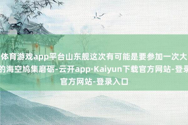 体育游戏app平台山东舰这次有可能是要参加一次大范畴的海空鸠集磨砺-云开app·Kaiyun下载官方网站-登录入口