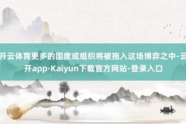 开云体育更多的国度或组织将被拖入这场博弈之中-云开app·Kaiyun下载官方网站-登录入口