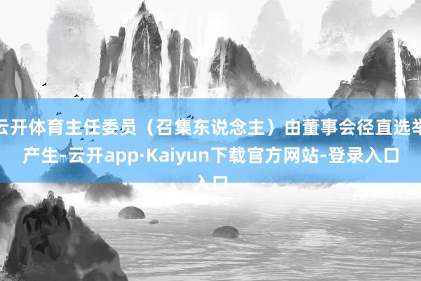 云开体育主任委员(召集东说念主)由董事会径直选举产生-云开app·Kaiyun下载官方网站-登录入口