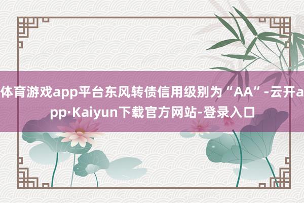 体育游戏app平台东风转债信用级别为“AA”-云开app·Kaiyun下载官方网站-登录入口