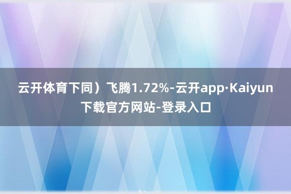 云开体育下同）飞腾1.72%-云开app·Kaiyun下载官方网站-登录入口