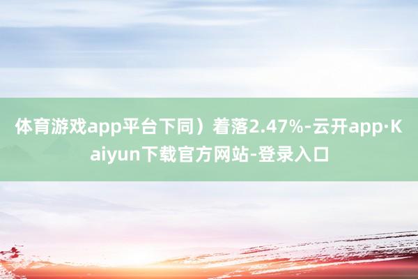 体育游戏app平台下同）着落2.47%-云开app·Kaiyun下载官方网站-登录入口