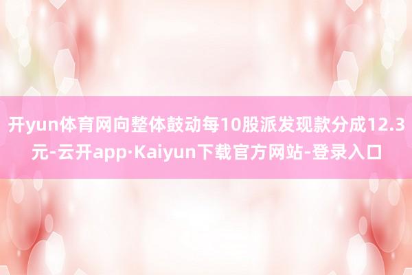 开yun体育网向整体鼓动每10股派发现款分成12.3元-云开app·Kaiyun下载官方网站-登录入口