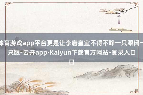 体育游戏app平台更是让李唐皇室不得不睁一只眼闭一只眼-云开app·Kaiyun下载官方网站-登录入口