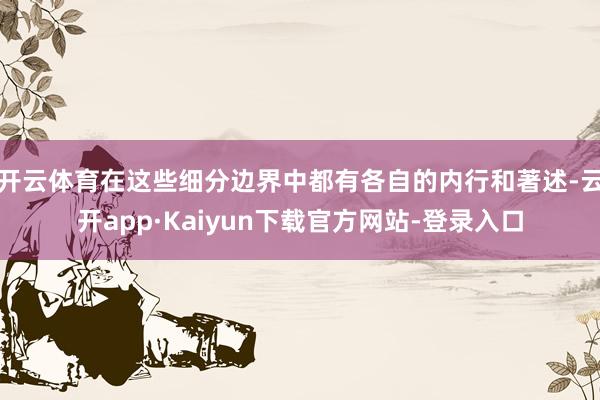 开云体育在这些细分边界中都有各自的内行和著述-云开app·Kaiyun下载官方网站-登录入口