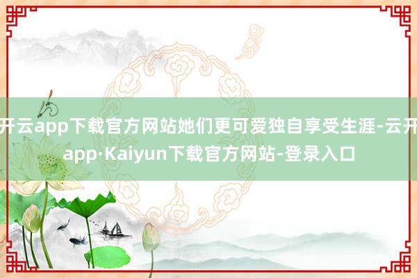 开云app下载官方网站她们更可爱独自享受生涯-云开app·Kaiyun下载官方网站-登录入口