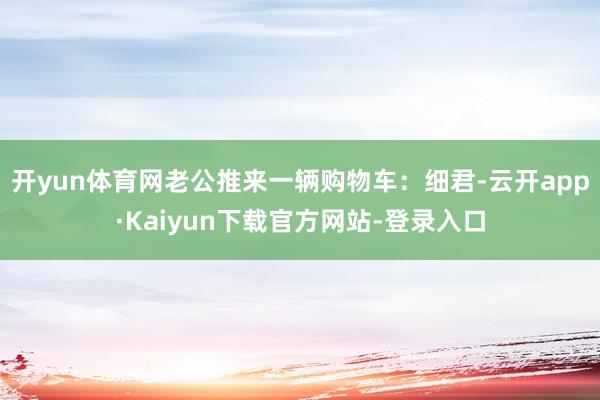 开yun体育网老公推来一辆购物车:细君-云开app·Kaiyun下载官方网站-登录入口