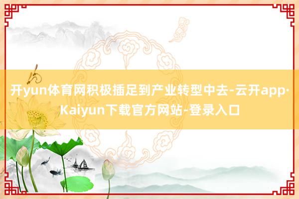 开yun体育网积极插足到产业转型中去-云开app·Kaiyun下载官方网站-登录入口