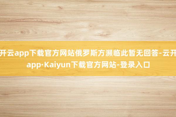 开云app下载官方网站俄罗斯方濒临此暂无回答-云开app·Kaiyun下载官方网站-登录入口