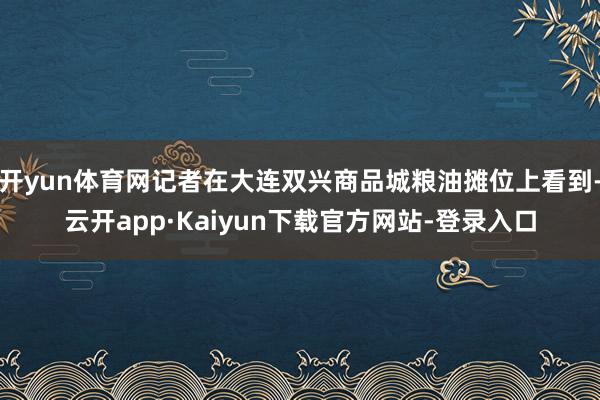 开yun体育网记者在大连双兴商品城粮油摊位上看到-云开app·Kaiyun下载官方网站-登录入口