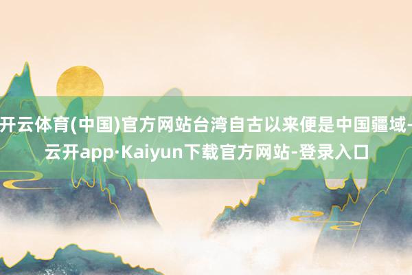 开云体育(中国)官方网站台湾自古以来便是中国疆域-云开app·Kaiyun下载官方网站-登录入口