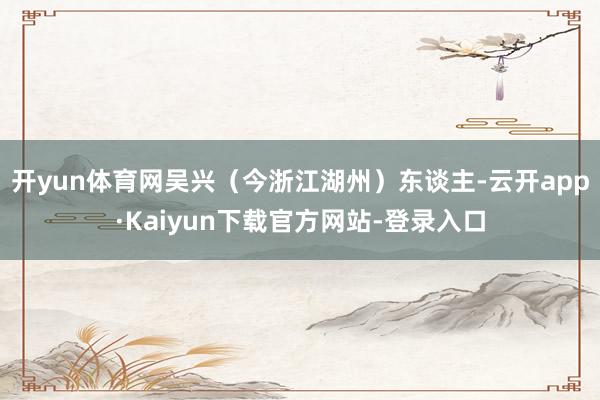 开yun体育网吴兴(今浙江湖州)东谈主-云开app·Kaiyun下载官方网站-登录入口