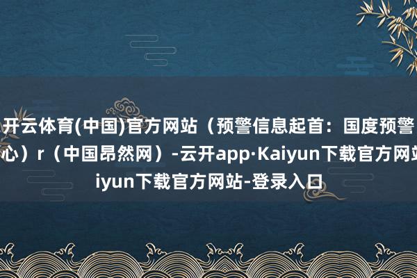 开云体育(中国)官方网站（预警信息起首：国度预警信息发布中心）r（中国昂然网）-云开app·Kaiyun下载官方网站-登录入口