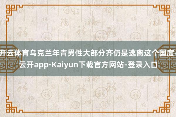开云体育乌克兰年青男性大部分齐仍是逃离这个国度-云开app·Kaiyun下载官方网站-登录入口
